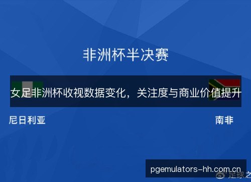 女足非洲杯收视数据变化，关注度与商业价值提升